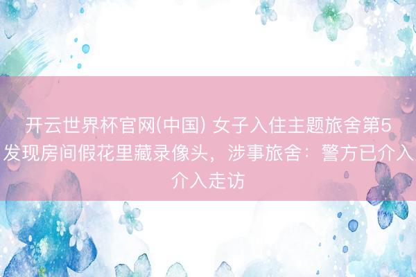 开云世界杯官网(中国) 女子入住主题旅舍第5天,发现房间假花里藏录像头,涉事旅舍:警方已介入走访