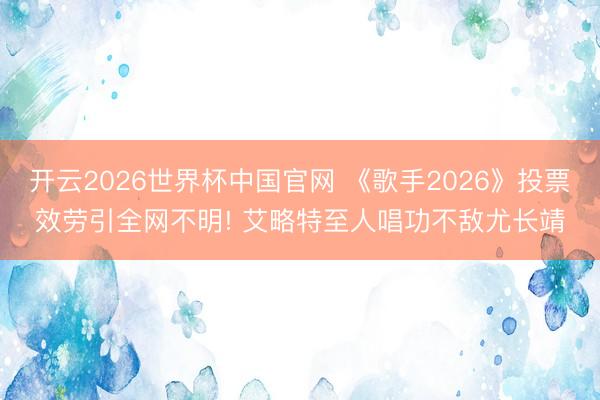 开云2026世界杯中国官网 《歌手2026》投票效劳引全网不明! 艾略特至人唱功不敌尤长靖