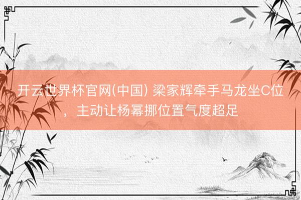 开云世界杯官网(中国) 梁家辉牵手马龙坐C位,主动让杨幂挪位置气度超足