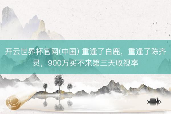 开云世界杯官网(中国) 重逢了白鹿,重逢了陈齐灵,900万买不来第三天收视率